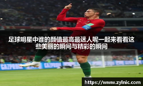 足球明星中谁的颜值最高最迷人呢一起来看看这些美丽的瞬间与精彩的瞬间